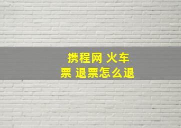 携程网 火车票 退票怎么退